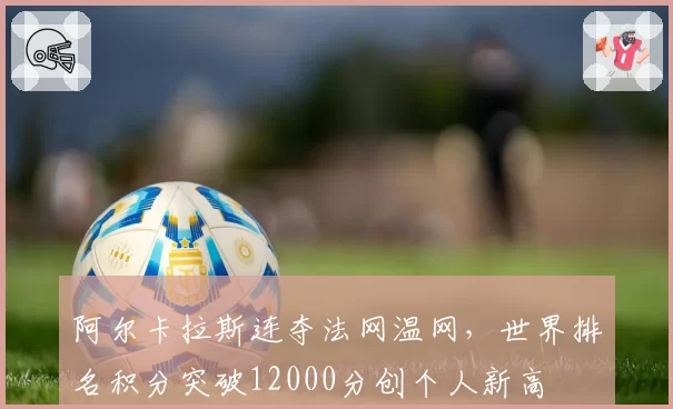 阿尔卡拉斯连夺法网温网，世界排名积分突破12000分创个人新高