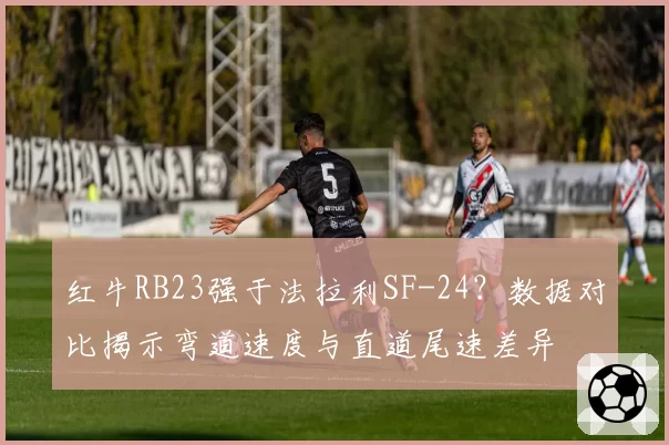 红牛RB23强于法拉利SF-24?数据对比揭示弯道速度与直道尾速差异
