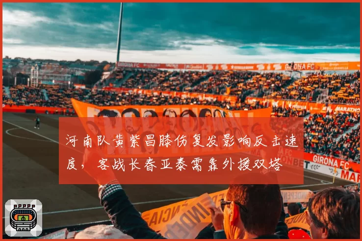 河南队黄紫昌膝伤复发影响反击速度,客战长春亚泰需靠外援双塔