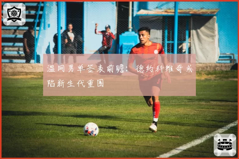 温网男单签表前瞻:德约科维奇或陷新生代重围
