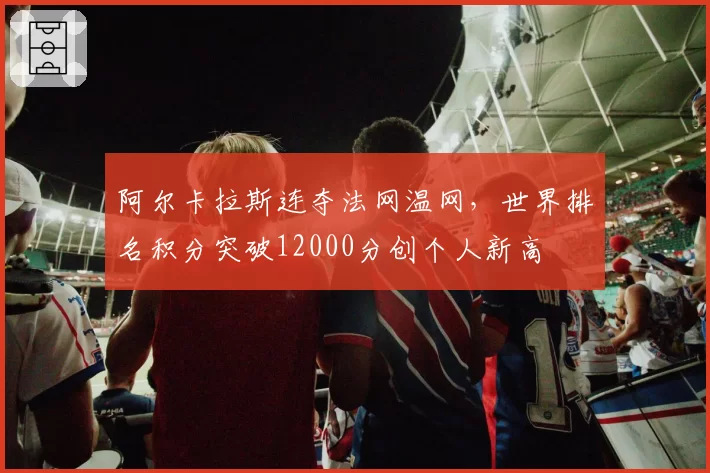阿尔卡拉斯连夺法网温网，世界排名积分突破12000分创个人新高