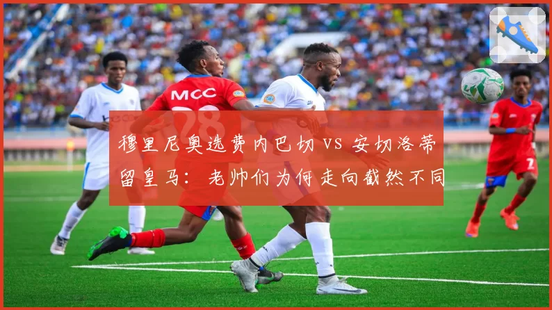 穆里尼奥选费内巴切 vs 安切洛蒂留皇马：老帅们为何走向截然不同道路