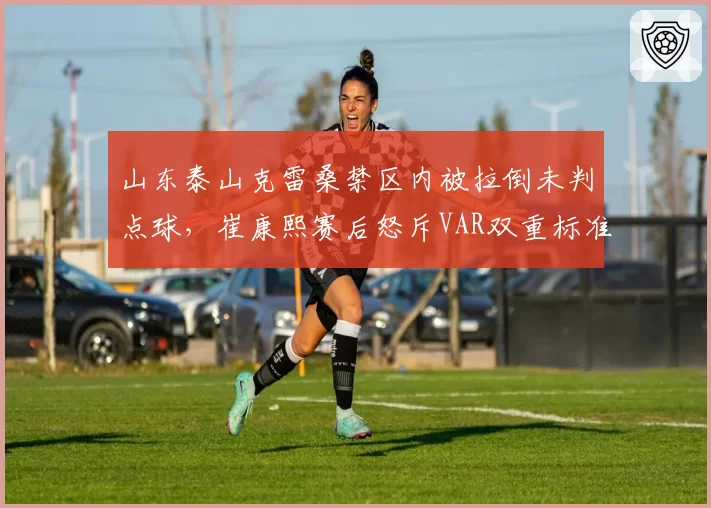 山东泰山克雷桑禁区内被拉倒未判点球，崔康熙赛后怒斥VAR双重标准？