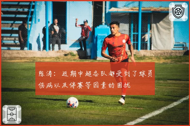 陈涛：近期中超各队都受到了球员伤病以及停赛等因素的困扰