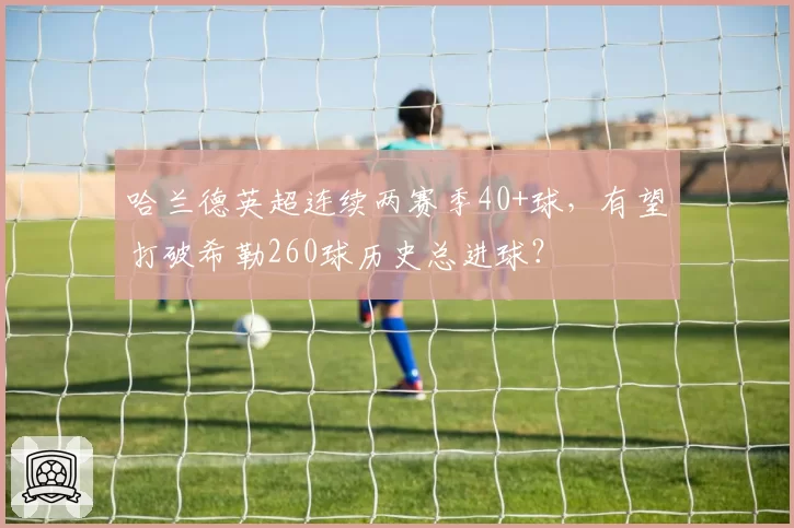 哈兰德英超连续两赛季40+球，有望打破希勒260球历史总进球？