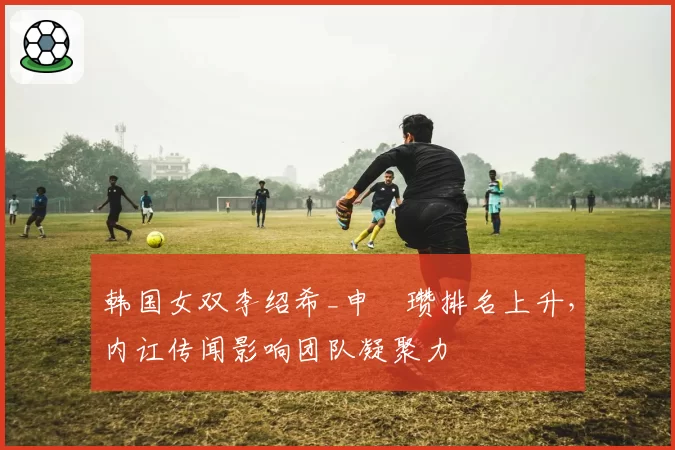 韩国女双李绍希_申昇瓒排名上升，内讧传闻影响团队凝聚力