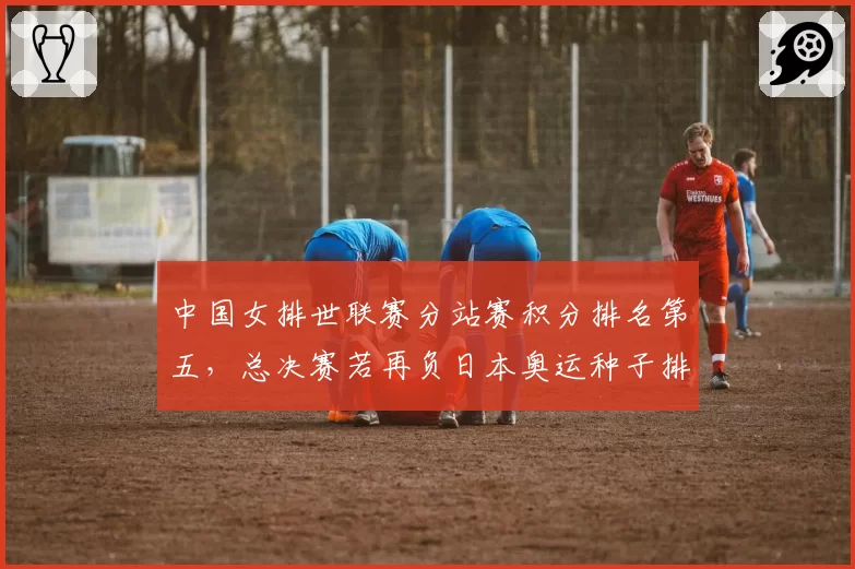 中国女排世联赛分站赛积分排名第五，总决赛若再负日本奥运种子排位岌岌可危？
