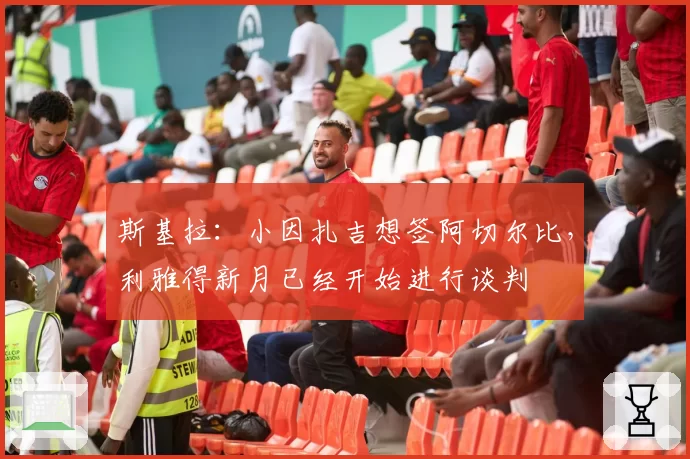 斯基拉：小因扎吉想签阿切尔比，利雅得新月已经开始进行谈判