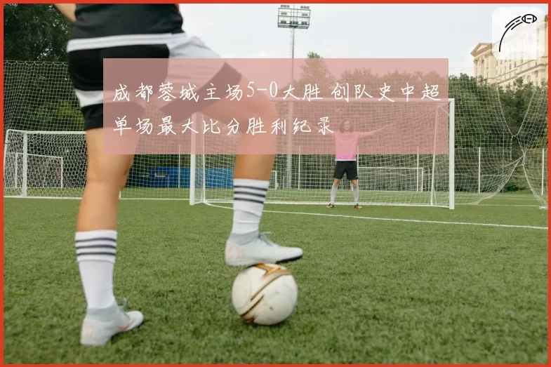 成都蓉城主场5-0大胜 创队史中超单场最大比分胜利纪录