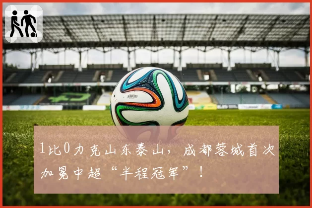 1比0力克山东泰山，成都蓉城首次加冕中超“半程冠军”！
