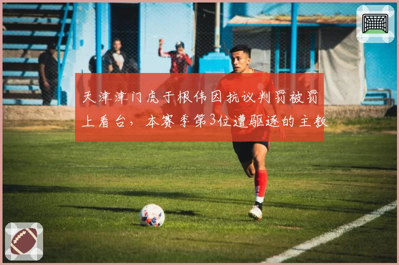 天津津门虎于根伟因抗议判罚被罚上看台，本赛季第3位遭驱逐的主教练