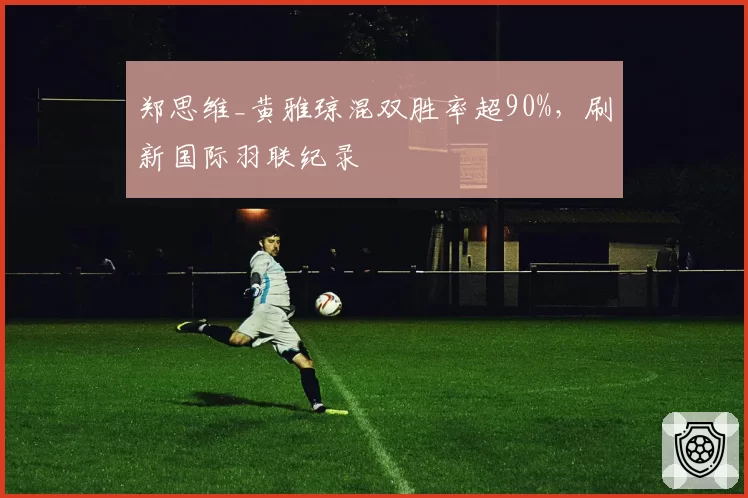 郑思维_黄雅琼混双胜率超90%,刷新国际羽联纪录
