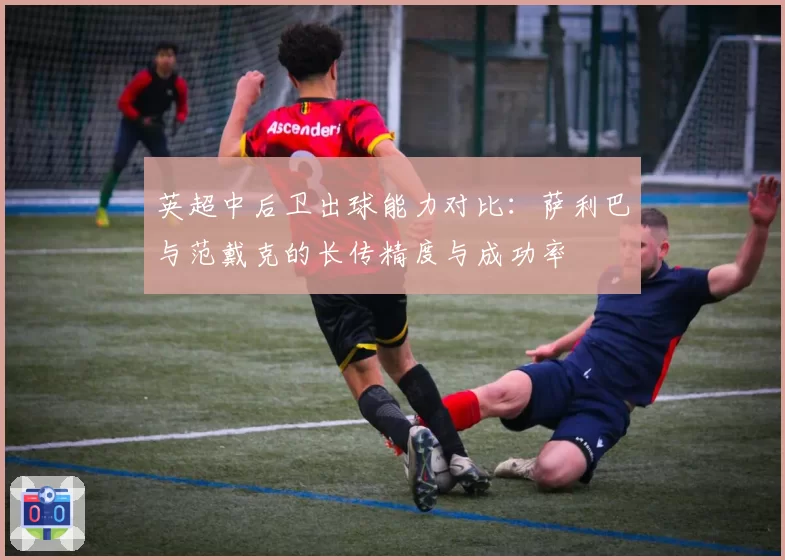 英超中后卫出球能力对比：萨利巴与范戴克的长传精度与成功率