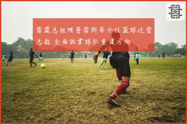 雷霆总经理普雷斯蒂升任篮球运营总裁 全面执掌球队重建方向