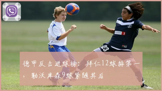 德甲反击进球榜:拜仁12球排第一,勒沃库森9球紧随其后