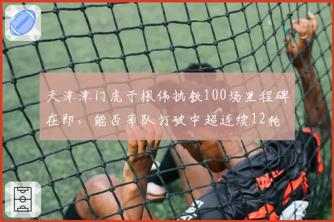 天津津门虎于根伟执教100场里程碑在即,能否率队打破中超连续12轮不胜魔咒