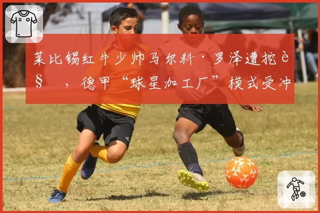 莱比锡红牛少帅马尔科·罗泽遭挖角，德甲“球星加工厂”模式受冲击