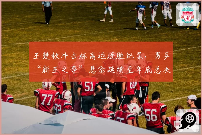 王楚钦冲击林高远连胜纪录，男乒“新王之争”悬念延续至年底总决赛