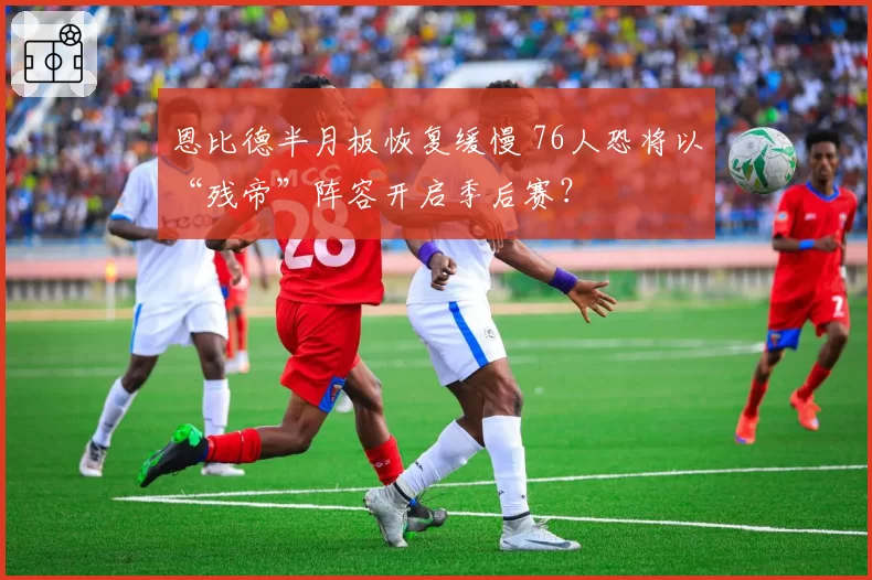 恩比德半月板恢复缓慢 76人恐将以“残帝”阵容开启季后赛？