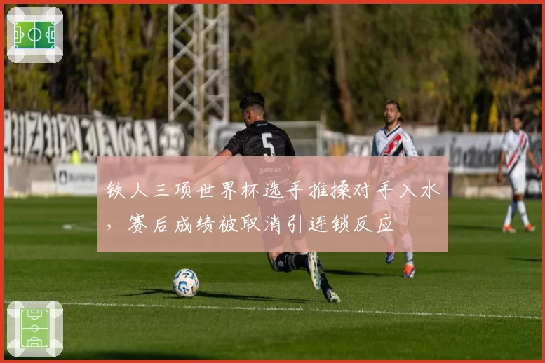 铁人三项世界杯选手推搡对手入水，赛后成绩被取消引连锁反应