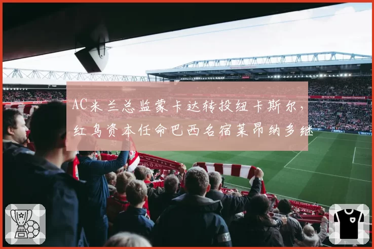 AC米兰总监蒙卡达转投纽卡斯尔，红鸟资本任命巴西名宿莱昂纳多继任