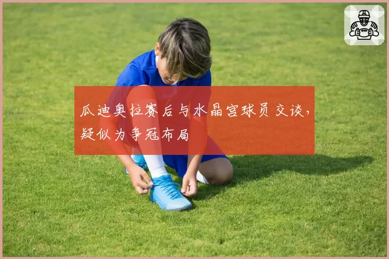 瓜迪奥拉赛后与水晶宫球员交谈，疑似为争冠布局