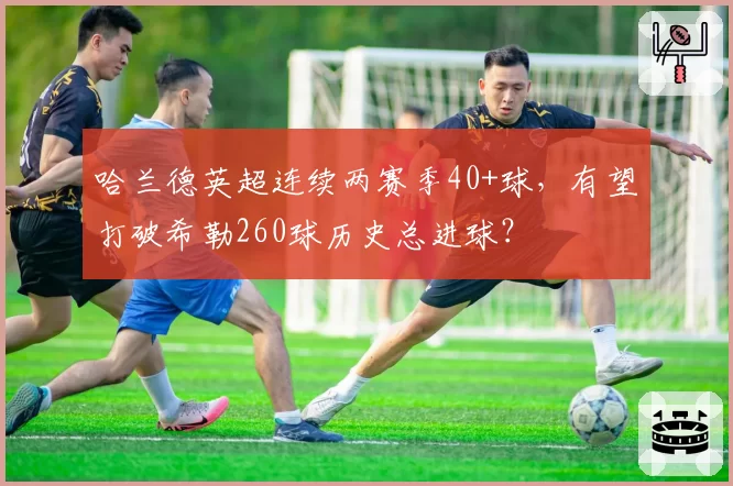 哈兰德英超连续两赛季40+球，有望打破希勒260球历史总进球？