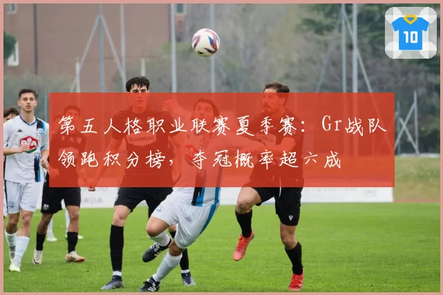 第五人格职业联赛夏季赛：Gr战队领跑积分榜，夺冠概率超六成