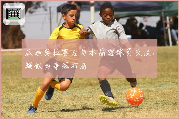 瓜迪奥拉赛后与水晶宫球员交谈，疑似为争冠布局
