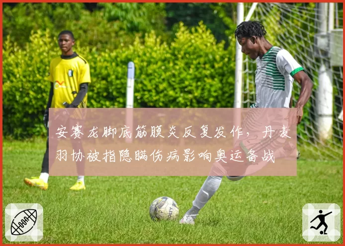 安赛龙脚底筋膜炎反复发作，丹麦羽协被指隐瞒伤病影响奥运备战