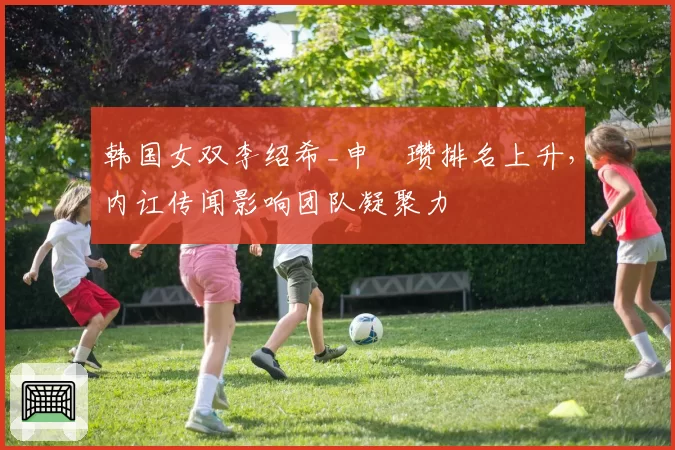 韩国女双李绍希_申昇瓒排名上升，内讧传闻影响团队凝聚力