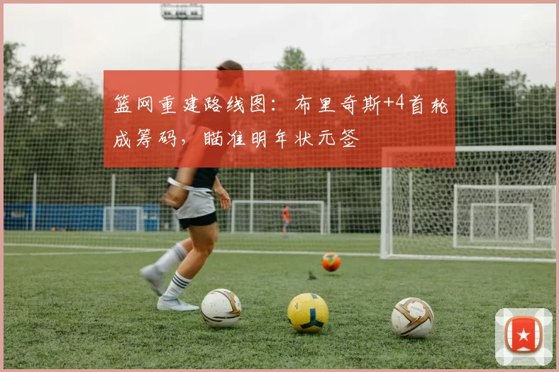 篮网重建路线图:布里奇斯+4首轮成筹码,瞄准明年状元签