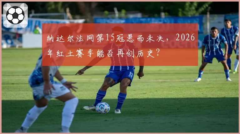 纳达尔法网第15冠悬而未决，2026年红土赛季能否再创历史？