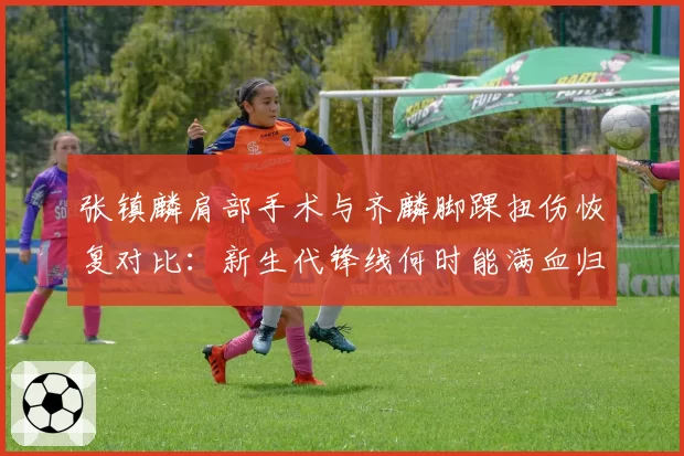 张镇麟肩部手术与齐麟脚踝扭伤恢复对比：新生代锋线何时能满血归来？