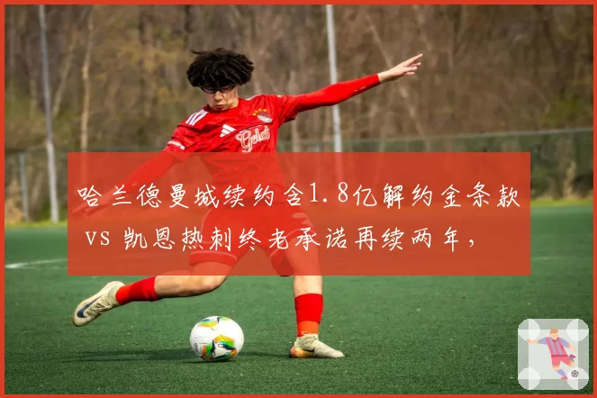 哈兰德曼城续约含1.8亿解约金条款 vs 凯恩热刺终老承诺再续两年，顶级中锋职业路径对比