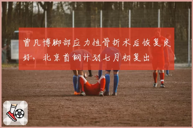曾凡博脚部应力性骨折术后恢复良好，北京首钢计划七月初复出