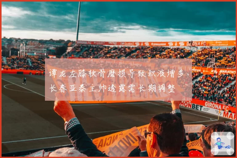 谭龙左膝软骨磨损导致积液增多，长春亚泰主帅透露需长期调整