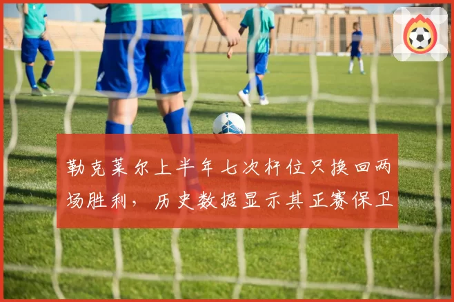 勒克莱尔上半年七次杆位只换回两场胜利，历史数据显示其正赛保卫战效率垫底
