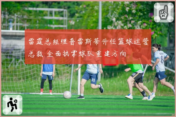 雷霆总经理普雷斯蒂升任篮球运营总裁 全面执掌球队重建方向