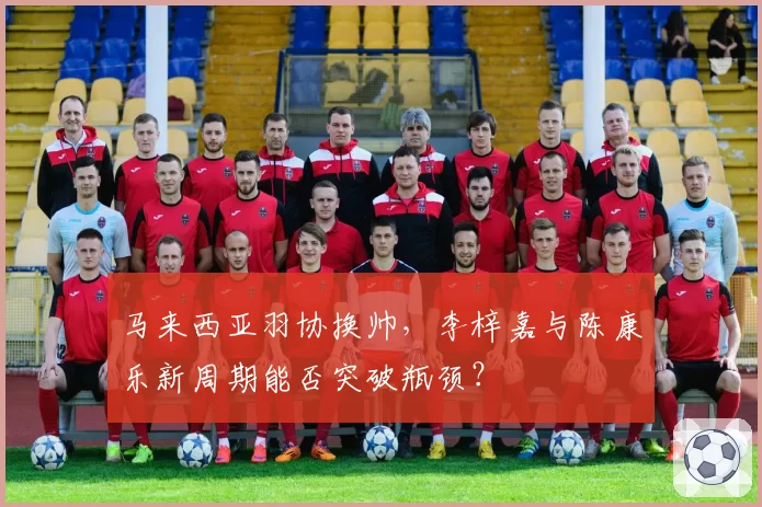 马来西亚羽协换帅，李梓嘉与陈康乐新周期能否突破瓶颈？