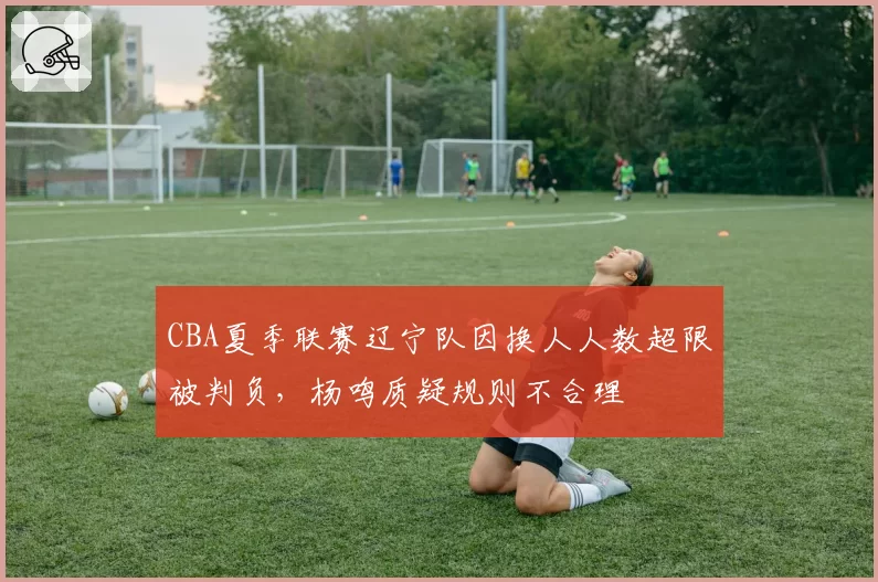 CBA夏季联赛辽宁队因换人人数超限被判负，杨鸣质疑规则不合理