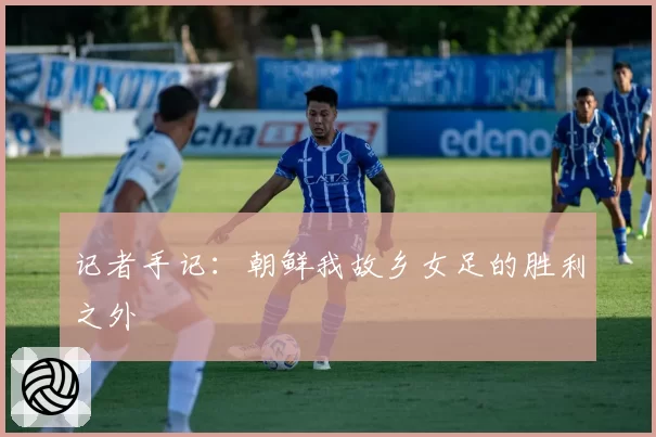 记者手记：朝鲜我故乡女足的胜利之外