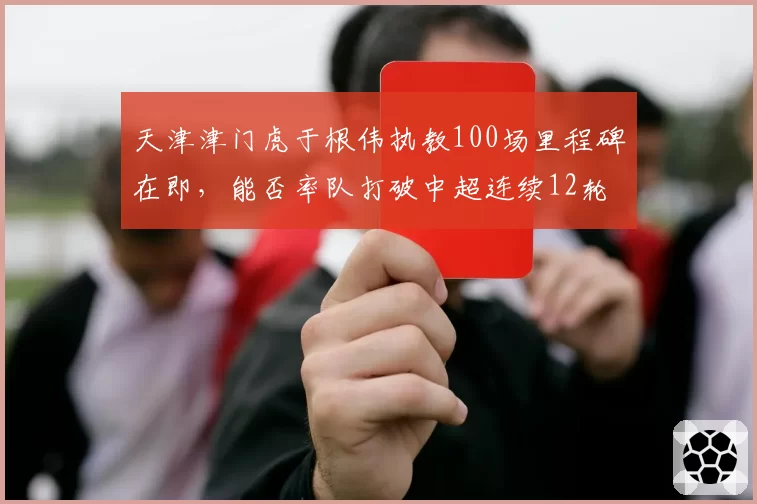 天津津门虎于根伟执教100场里程碑在即,能否率队打破中超连续12轮不胜魔咒