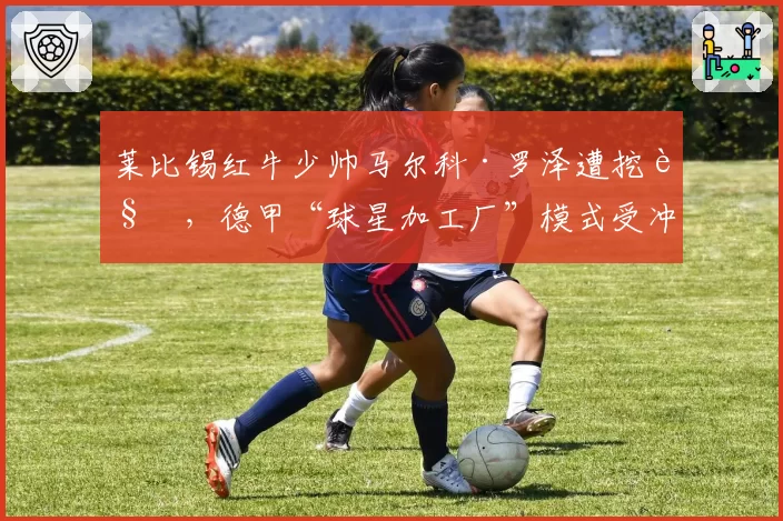 莱比锡红牛少帅马尔科·罗泽遭挖角,德甲“球星加工厂”模式受冲击