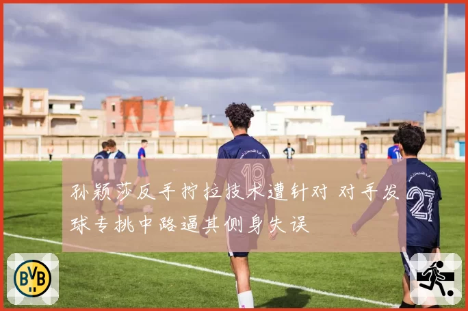 孙颖莎反手拧拉技术遭针对 对手发球专挑中路逼其侧身失误