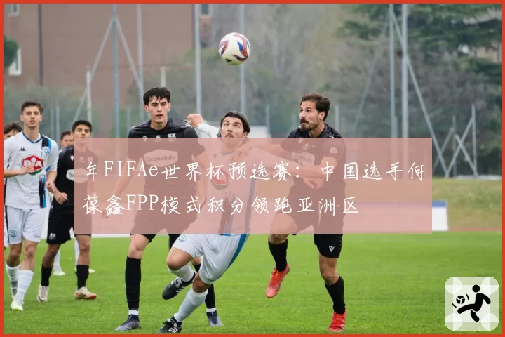 年FIFAe世界杯预选赛:中国选手何葆鑫FPP模式积分领跑亚洲区