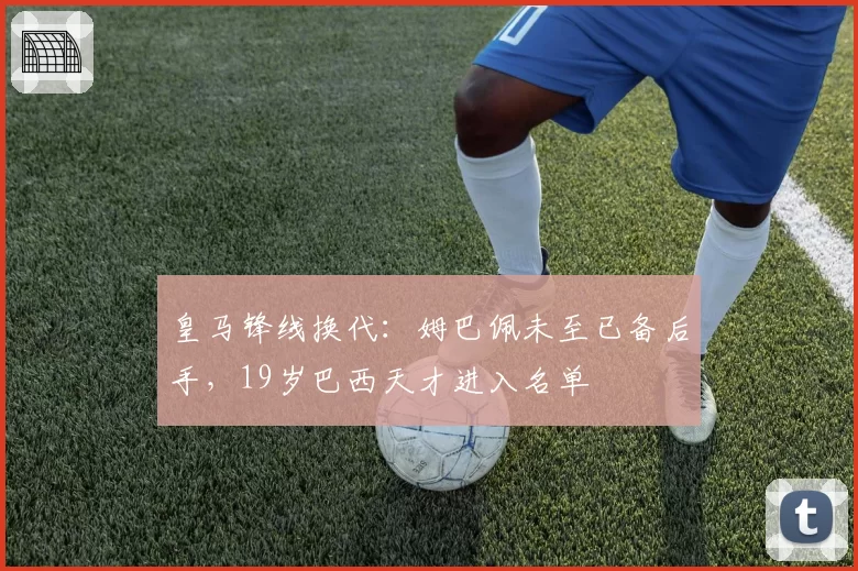 皇马锋线换代:姆巴佩未至已备后手,19岁巴西天才进入名单