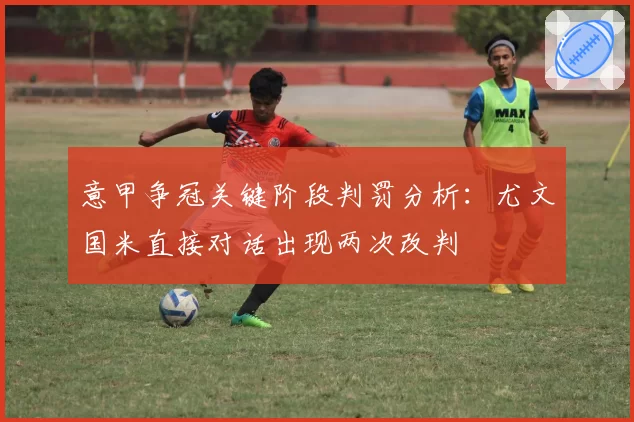 意甲争冠关键阶段判罚分析：尤文国米直接对话出现两次改判