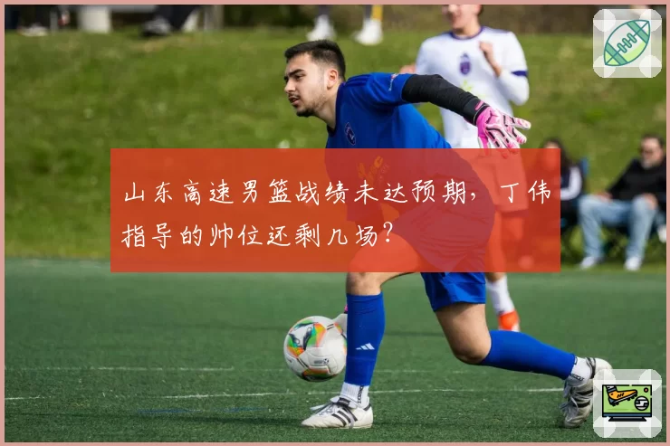 山东高速男篮战绩未达预期，丁伟指导的帅位还剩几场？