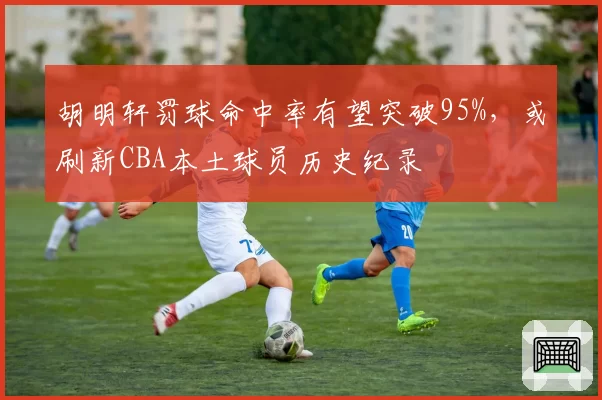 胡明轩罚球命中率有望突破95%,或刷新CBA本土球员历史纪录